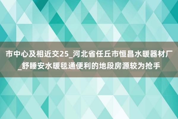 市中心及相近交25_河北省任丘市恒昌水暖器材厂_舒睡安水暖毯通便利的地段房源较为抢手