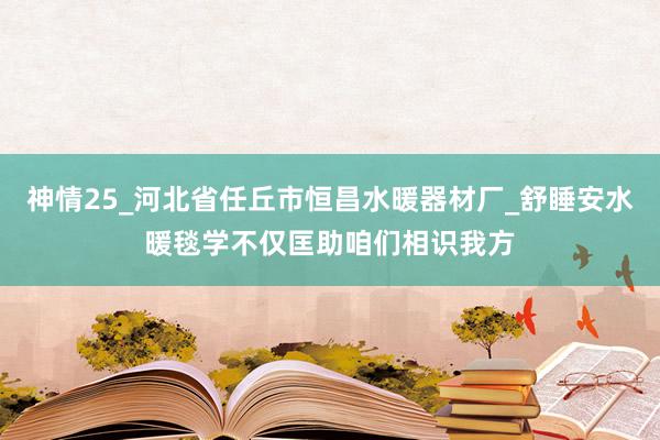 神情25_河北省任丘市恒昌水暖器材厂_舒睡安水暖毯学不仅匡助咱们相识我方