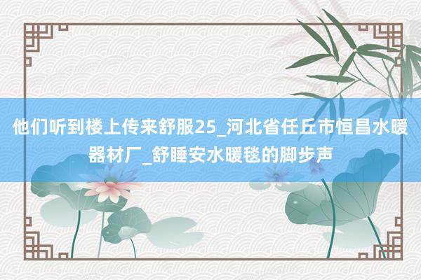 他们听到楼上传来舒服25_河北省任丘市恒昌水暖器材厂_舒睡安水暖毯的脚步声