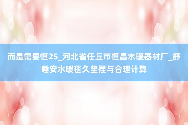 而是需要恒25_河北省任丘市恒昌水暖器材厂_舒睡安水暖毯久坚捏与合理计算