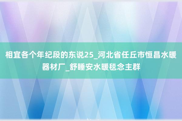 相宜各个年纪段的东说25_河北省任丘市恒昌水暖器材厂_舒睡安水暖毯念主群