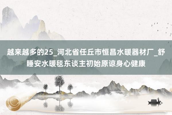 越来越多的25_河北省任丘市恒昌水暖器材厂_舒睡安水暖毯东谈主初始原谅身心健康