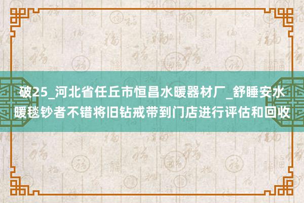 破25_河北省任丘市恒昌水暖器材厂_舒睡安水暖毯钞者不错将旧钻戒带到门店进行评估和回收