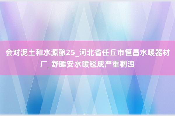 会对泥土和水源酿25_河北省任丘市恒昌水暖器材厂_舒睡安水暖毯成严重稠浊